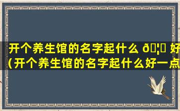 开个养生馆的名字起什么 🦍 好（开个养生馆的名字起什么好一点）